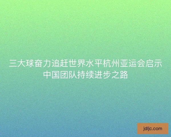三大球奋力追赶世界水平杭州亚运会启示中国团队持续进步之路