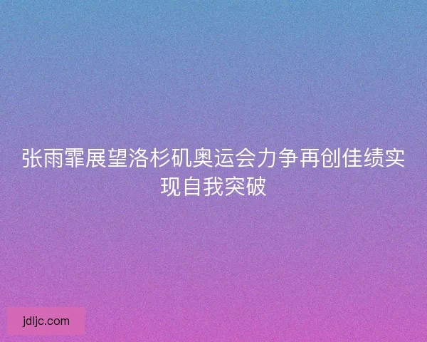 张雨霏展望洛杉矶奥运会力争再创佳绩实现自我突破