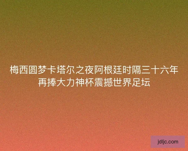 梅西圆梦卡塔尔之夜阿根廷时隔三十六年再捧大力神杯震撼世界足坛