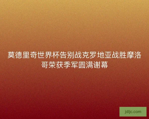 莫德里奇世界杯告别战克罗地亚战胜摩洛哥荣获季军圆满谢幕