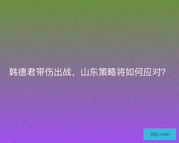 韩德君带伤出战，山东策略将如何应对？