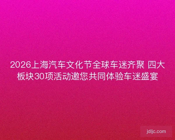 2026上海汽车文化节全球车迷齐聚 四大板块30项活动邀您共同体验车迷盛宴