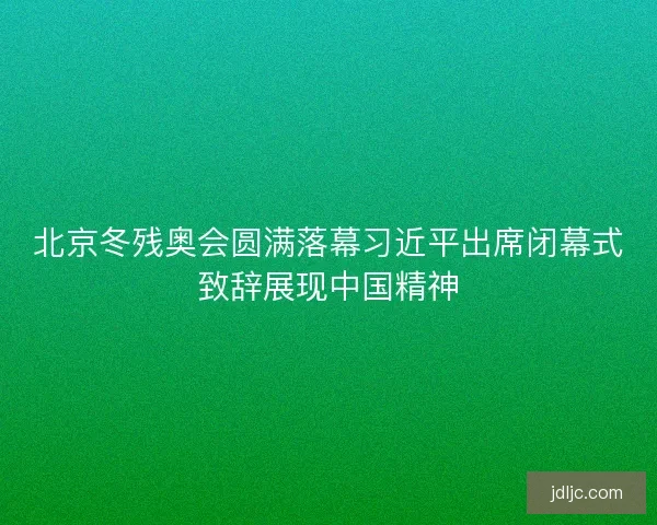 北京冬残奥会圆满落幕习近平出席闭幕式致辞展现中国精神