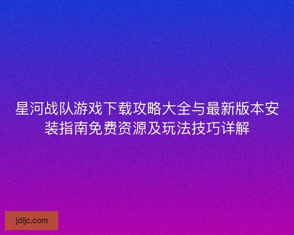 星河战队游戏下载攻略大全与最新版本安装指南免费资源及玩法技巧详解