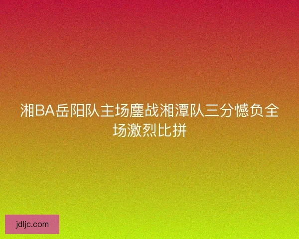 湘BA岳阳队主场鏖战湘潭队三分憾负全场激烈比拼