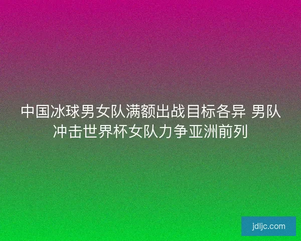 中国冰球男女队满额出战目标各异 男队冲击世界杯女队力争亚洲前列